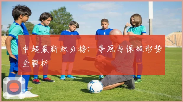 中超最新积分榜：争冠与保级形势全解析