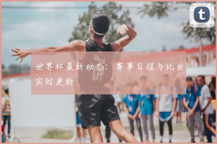 世界杯最新动态：赛事日程与比分实时更新