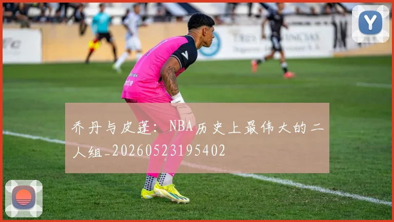 乔丹与皮蓬：NBA历史上最伟大的二人组_20260523195402