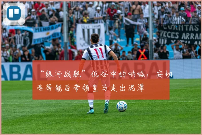 “银河战舰”低谷中的呐喊,安切洛蒂能否带领皇马走出泥潭