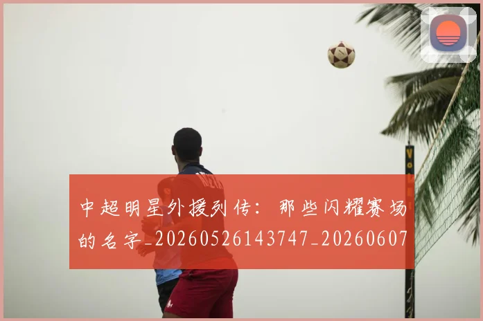 中超明星外援列传：那些闪耀赛场的名字_20260526143747_20260607160748