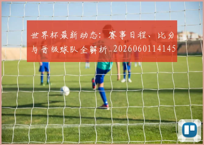 世界杯最新动态：赛事日程、比分与晋级球队全解析_20260601141450