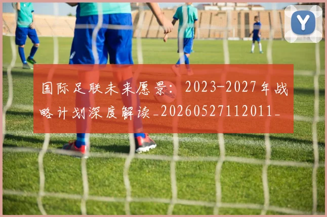国际足联未来愿景:2023-2027年战略计划深度解读_20260527112011_20260609132446