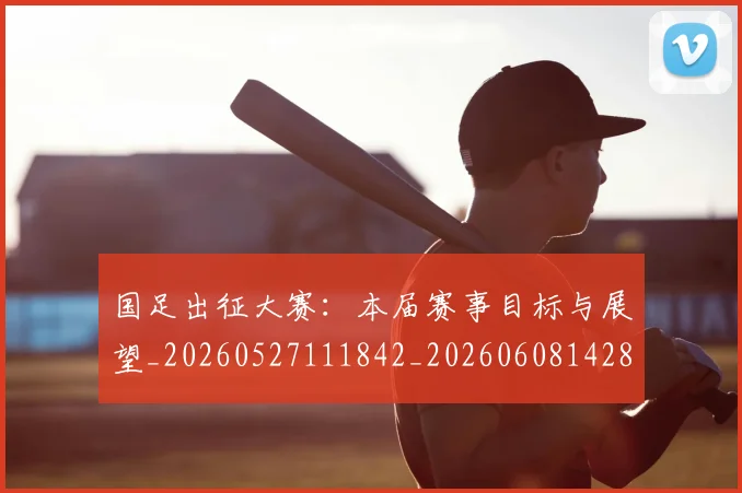国足出征大赛:本届赛事目标与展望_20260527111842_20260608142840